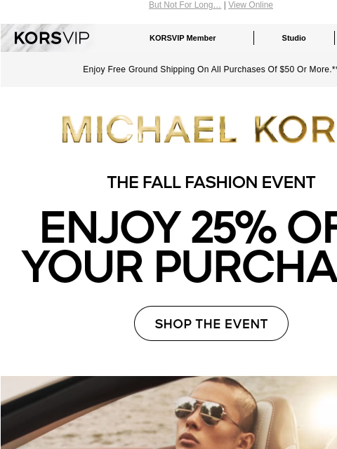 But Not For Long… | View Online KORSVIP KORSVIP Member Studio Points: 100 Enjoy Free Ground Shipping On All Purchases Of $50 Or More.** MICHAEL KORS THE FALL FASHION EVENT ENJOY 25% OFF YOUR PURCHASE*