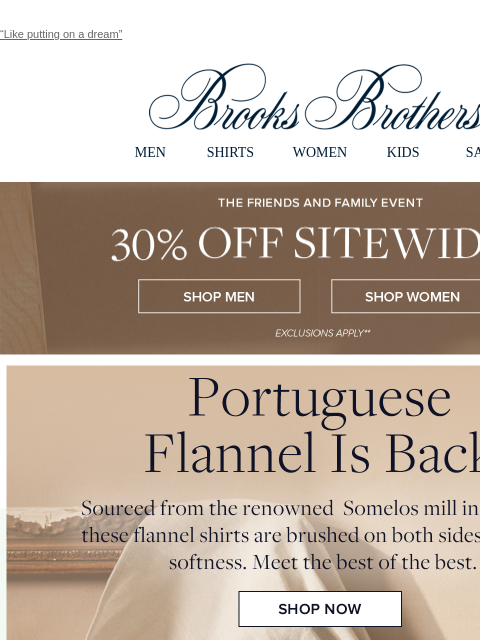 “Like putting on a dream” View in web browser Brooks Brothers MEN SHIRTS WOMEN KIDS SALE The Friends and Family Event. 30% Off Sitewide Shop Men Shop Women Portuguese Flannel Is Back. Sourced from the