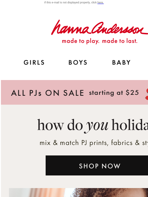 Get your Holiday PJs before anyone else! If this e-mail is not displayed properly, click here. Hanna Andersson | made to play. made to last. GIRLS BOYS BABY NEW ARRIVALS ALL PJs ON SALE starting at $25