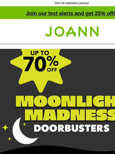 50% off Halloween jewelry! Join our text alerts and get 25% off! † Joann.com® Moonlight Madness Doorbusters SHOP NOW up to 70% off Fall & Halloween Decor & Floral Fall & Halloween Decor