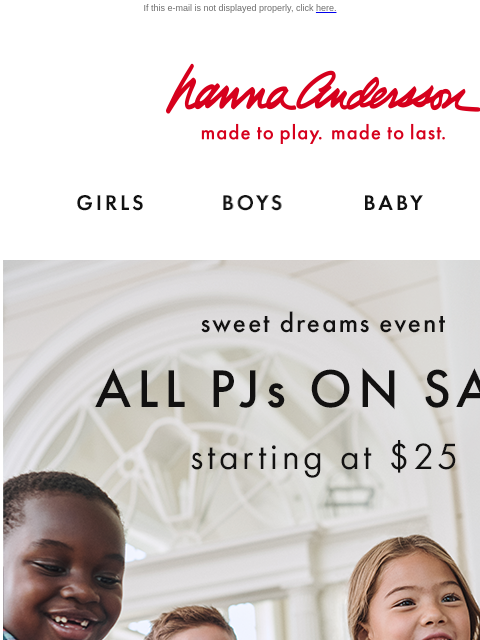 Plus, up to 40% off cozy layers If this e-mail is not displayed properly, click here. Hanna Andersson | made to play. made to last. GIRLS BOYS BABY NEW ARRIVALS Sweet dreams event — ALL PJs ON SALE