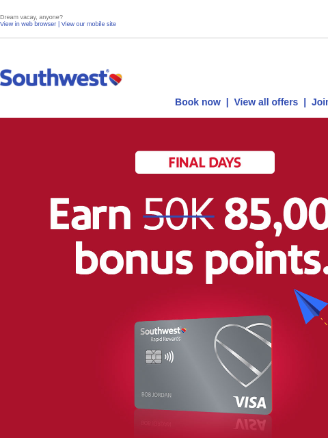 Dream vacay, anyone? View in web browser | View our mobile site Log in | Enroll Southwest October 04 Book now | View all offers | Join Rapid Rewards® Final Days. Earn 85000 points. Spend $3000 on