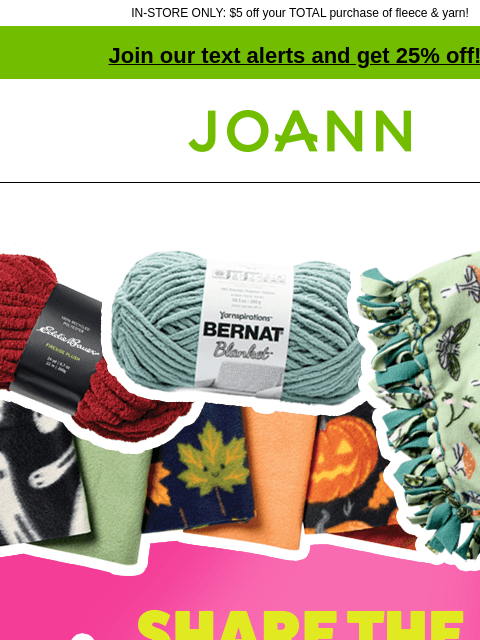 IN-STORE ONLY: $5 off your TOTAL purchase of fleece & yarn! Join our text alerts and get 25% off! † Joann.com® BLANKET MAKING SUPPLIES ON SALE! We're sharing BOGOs on fleece & yarn so you