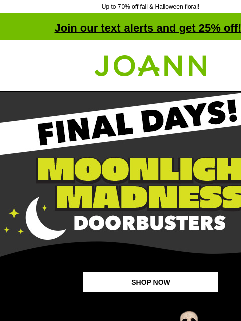 Up to 70% off fall & Halloween floral! Join our text alerts and get 25% off! † Joann.com® Final Days! Moonlight Madness Doorbusters SHOP NOW up to 70% off Fall & Halloween Decor & Floral