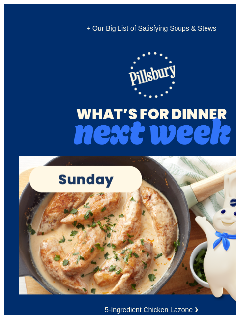 + Our Big List of Satisfying Soups & Stews Pillsbury Logo What's for Dinner Next Week Sunday. Skillet with chicken in a cream sauce. 5-Ingredient Chicken Lazone ❯ Monday. Soup with tomato broth