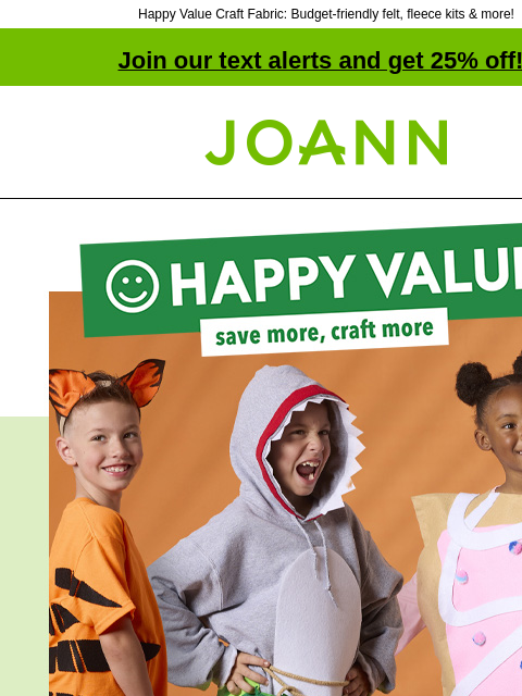 Happy Value Craft Fabric: Budget-friendly felt, fleece kits & more! Join our text alerts and get 25% off! † Joann.com® Happy Value. Save more, craft more. No coupon needed, everyday low price At