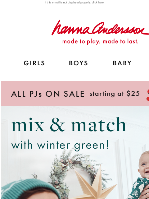 Plus, ALL PJs on sale starting at $25 If this e-mail is not displayed properly, click here. Hanna Andersson | made to play. made to last. GIRLS BOYS BABY NEW ARRIVALS ALL PJs ON SALE starting at $25 |