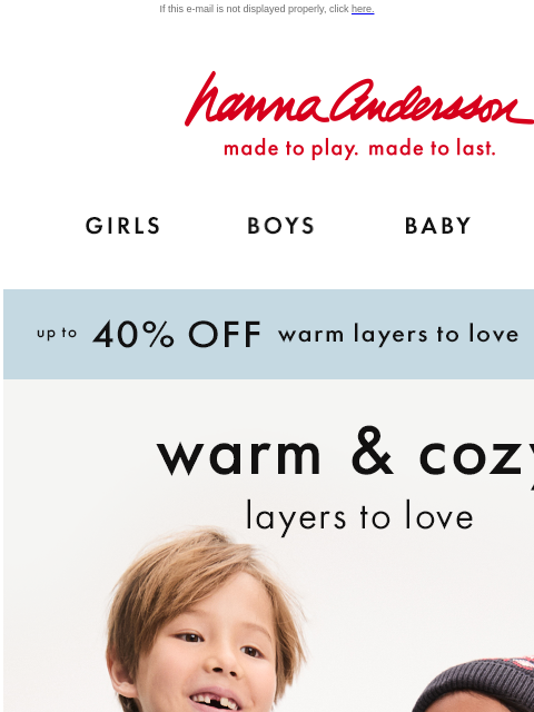 Layer up in cool-weather outfit essentials! If this e-mail is not displayed properly, click here. Hanna Andersson | made to play. made to last. GIRLS BOYS BABY NEW ARRIVALS Up to 40% OFF warm layers to