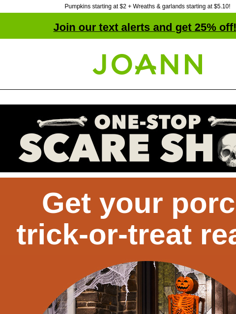 Pumpkins starting at $2 + Wreaths & garlands starting at $5.10! Join our text alerts and get 25% off! † Joann.com® Get your porch trick-or-treat ready 50-60% off Spooky or fun, we've got the