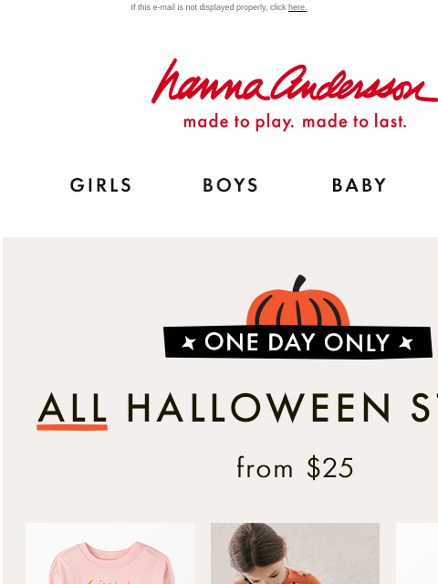 TODAY ONLY! This flash sale is disappearing soon.... If this e-mail is not displayed properly, click here. Hanna Andersson | made to play. made to last. GIRLS BOYS BABY NEW ARRIVALS *ONE DAY ONLY* |