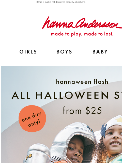 Order now & get them in time for Halloween! If this e-mail is not displayed properly, click here. Hanna Andersson | made to play. made to last. GIRLS BOYS BABY NEW ARRIVALS hannaween flash | ALL