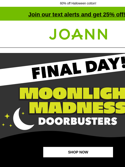 60% off Halloween cotton! Join our text alerts and get 25% off! † Joann.com® Final Day! Moonlight Madness Doorbusters SHOP NOW up to 70% off Fall & Halloween Decor & Floral Fall & Halloween