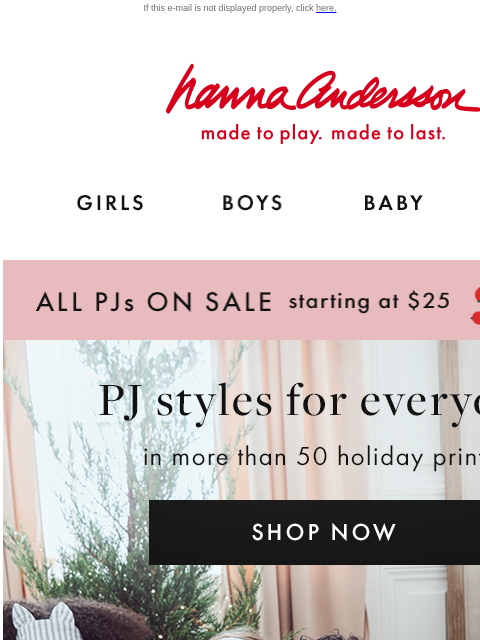 Plus, up to 40% off cozy layers If this e-mail is not displayed properly, click here. Hanna Andersson | made to play. made to last. GIRLS BOYS BABY NEW ARRIVALS ALL PJs ON SALE starting at $25 | shop