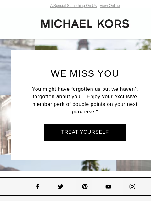 A Special Something On Us | View Online MICHAEL KORS WE MISS YOU You might have forgotten us but we haven't forgotten about you – Enjoy your exclusive member perk of double points on your next