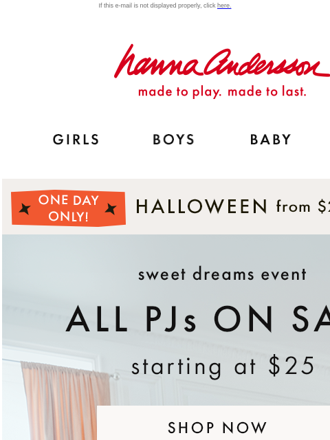 AND, final hours on Halloween from $25 If this e-mail is not displayed properly, click here. Hanna Andersson | made to play. made to last. GIRLS BOYS BABY NEW ARRIVALS *ONE DAY ONLY* | HALLOWEEN from