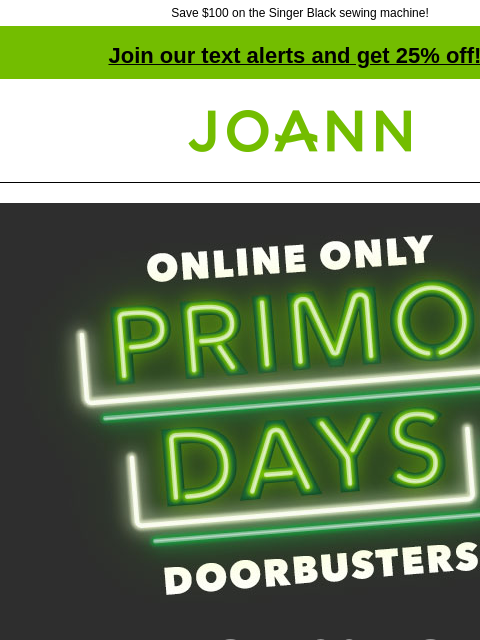 Save $100 on the Singer Black sewing machine! Join our text alerts and get 25% off! † Joann.com® Online Only Primo Days Doorbusters UP TO 70% OFF SHOP NOW Brother 17 Stitch Reg $149.99 $89.99 Brother