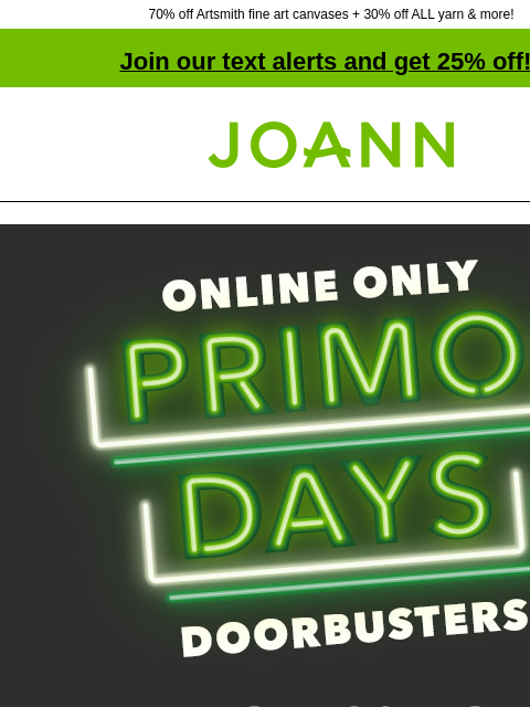 70% off Artsmith fine art canvases + 30% off ALL yarn & more! Join our text alerts and get 25% off! † Joann.com® Online Only Primo Days Doorbusters UP TO 70% OFF SHOP NOW Artsmith™ Fine Art Canvas