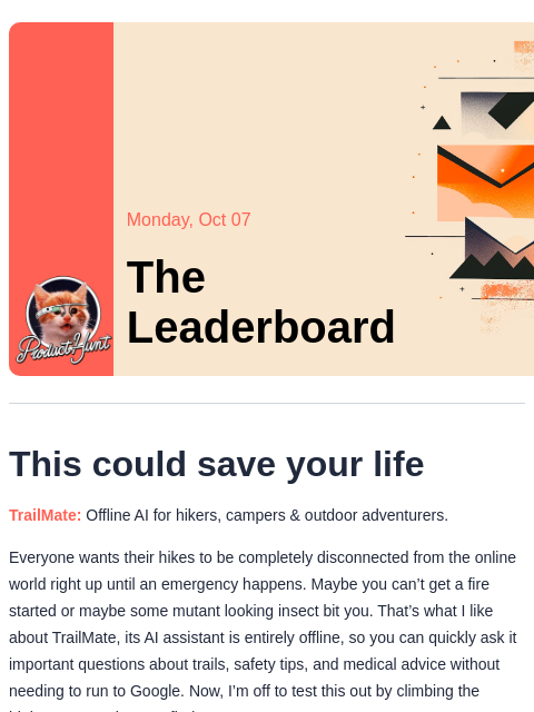 Plus, is the new Oura Ring worth it? Product Hunt Monday, Oct 07 The Leaderboard This could save your life TrailMate: Offline AI for hikers, campers & outdoor adventurers. Everyone wants their