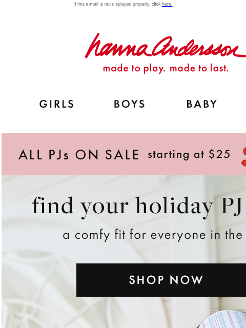 Plus, up to 40% off cozy layers! If this e-mail is not displayed properly, click here. Hanna Andersson | made to play. made to last. GIRLS BOYS BABY NEW ARRIVALS ALL PJs ON SALE starting at $25 | shop