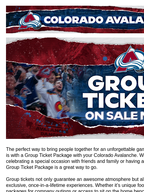 Colorado Avalanche | Official Email Communication from the Colorado Avalanche Group Tickets are available now! The perfect way to bring people together for an unforgettable game day experience is with