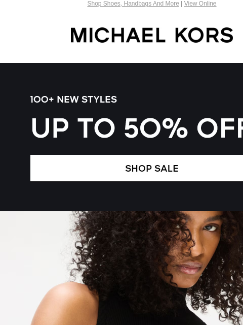 Shop Shoes, Handbags And More | View Online MICHAEL KORS 100+ NEW STYLES UP TO 50% OFF* 100+ NEW STYLES UP TO 50% OFF* SHOP SALE IMAGE IMAGE IMAGE IMAGE IMAGE IMAGE IMAGE IMAGE IMAGE SHOP NOW Enjoy