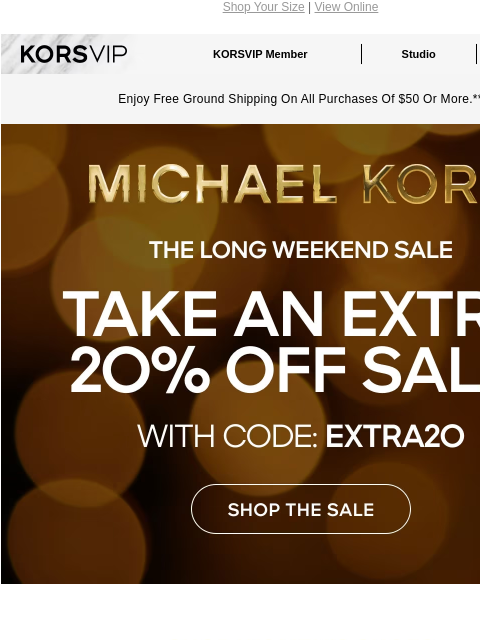 Shop Your Size | View Online KORSVIP KORSVIP Member Studio Points: 100 Enjoy Free Ground Shipping On All Purchases Of $50 Or More.** MICHAEL KORS THE LONG WEEKEND SALE TAKE AN EXTRA 20% OFF SALE* WITH