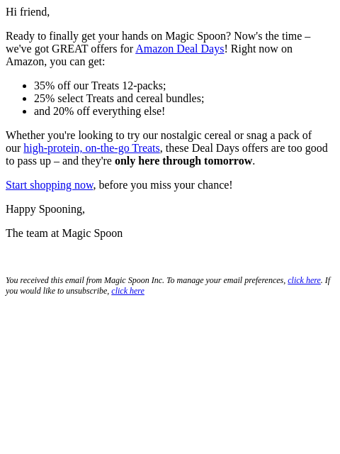 Hi friend, Ready to finally get your hands on Magic Spoon? Now's the time – we've got GREAT offers for Amazon Deal Days! Right now on Amazon, you can get: 35% off our Treats 12-packs; 25%