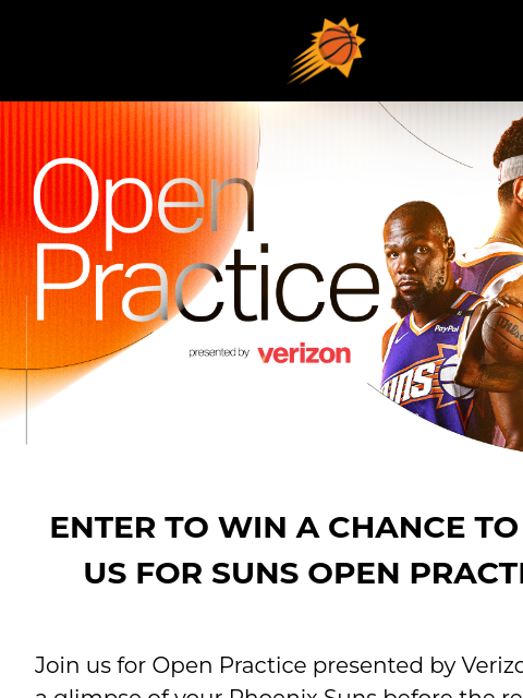 Claim your complimentary tickets to both events ENTER TO WIN A CHANCE TO JOIN US FOR SUNS OPEN PRACTICE Join us for Open Practice presented by Verizon to get a glimpse of your Phoenix Suns before the