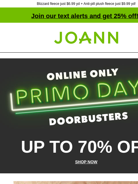 Blizzard fleece just $6.99 yd + Anti-pill plush fleece just $9.99 yd! Join our text alerts and get 25% off! † Joann.com® Online Only PRIMO DAYS Doorbusters! UP TO 70% OFF SHOP NOW Fleecetastic! Up to