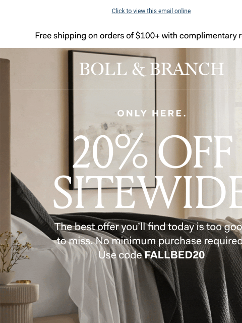 Use code FALLBED20 Click to view this email online Free shipping on orders $100+ with complimentary returns. BOLL & BRANCH ONLY HERE ONLY 3 DAYS LEFT 20% OFF SITEWIDE The best offer you'll find