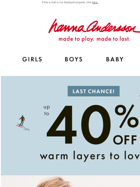 AND, PJs from $25 ends soon. If this e-mail is not displayed properly, click here. Hanna Andersson | made to play. made to last. GIRLS BOYS BABY NEW ARRIVALS LAST CHANCE | up to 40% OFF Warm Layers To