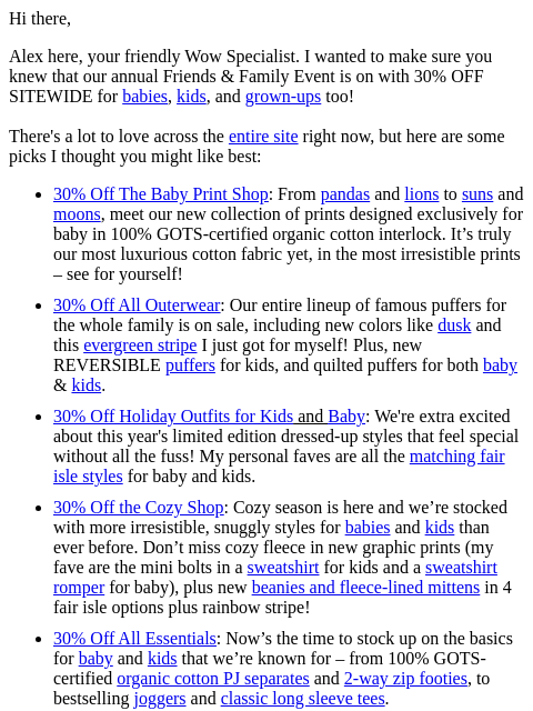 Hi there, Alex here, your friendly Wow Specialist. I wanted to make sure you knew that our annual Friends & Family Event is on with 30% OFF SITEWIDE for babies, kids, and grown-ups too! There's