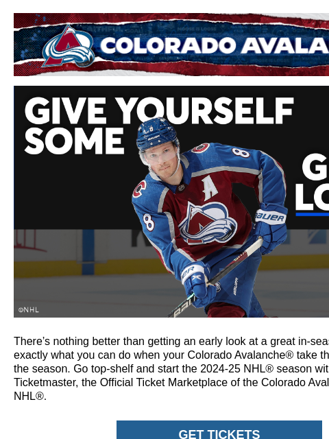 Colorado Avalanche | Official Email Communication from the Colorado Avalanche Get Avalanche® Tickets at Ticketmaster There's nothing better than getting an early look at a great in-season tilt. And