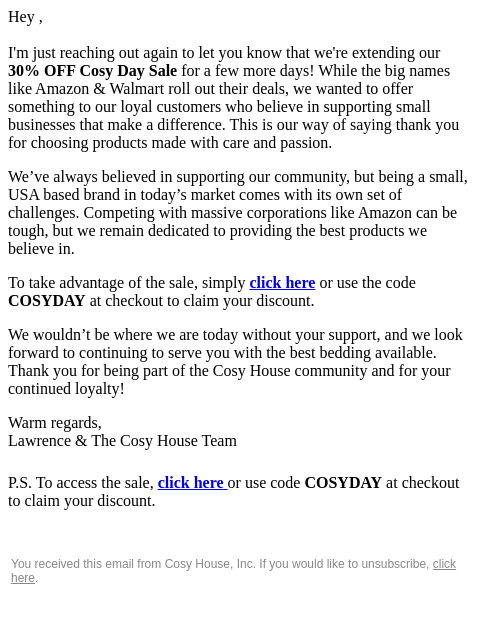 Hey , I'm just reaching out again to let you know that we're extending our 30% OFF Cosy Day Sale for a few more days! While the big names like Amazon & Walmart roll out their deals, we