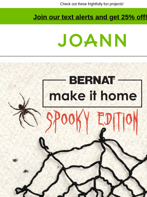 Check out these frightfully fun projects! Join our text alerts and get 25% off! † Joann.com® Bernat Make it Spooky. More Spooktacular projects for your home decor $19.99 Reg. 23.99. Bernat Blanket