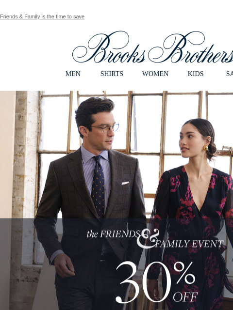 Friends & Family is the time to save View in web browser Brooks Brothers MEN SHIRTS WOMEN KIDS SALE The Friends and Family Event. 30% Off Sitewide** Shop Men Shop Women **EXCLUSIONS APPLY My Brooks