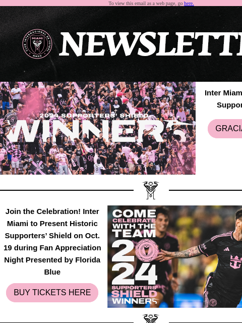 Catch What You Have Missed To view this email as a web page, go here. Inter Miami CF Wins 2024 Supporters' Shield GRACIAS FAMILIA Join the Celebration! Inter Miami to Present Historic Supporters