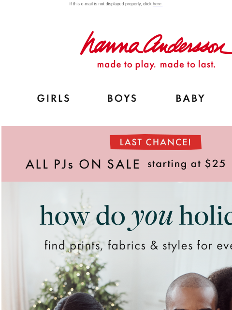 Last chance to save on all pajamas! If this e-mail is not displayed properly, click here. Hanna Andersson | made to play. made to last. GIRLS BOYS BABY NEW ARRIVALS LAST CHANCE! | ALL PJs ON SALE