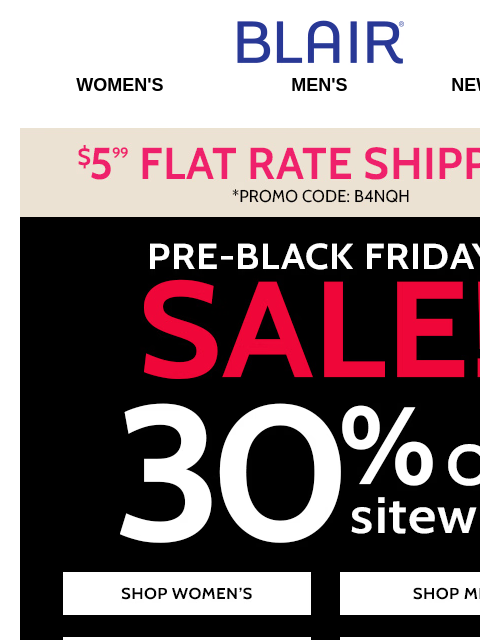 Shop Our Pre-Black Friday SALE Now! ~ 30% Off SITEWIDE! ~ 80% Off Markdowns & Clearance! ~ Jeans FLASH SALE! Blair Women's Men's New Arrivals $5.99 Flat Rate Shipping. *Promo Code B4NQH Pre