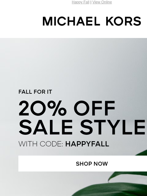 Happy Fall | View Online MICHAEL KORS FALL FOR IT 2O% OFF SALE STYLES* WITH CODE: HAPPYFALL SHOP NOW HANDBAGS SHOES CLOTHING WATCHES WALLETS MENS Enjoy Free Ground Shipping On All Purchases Of $75 Or