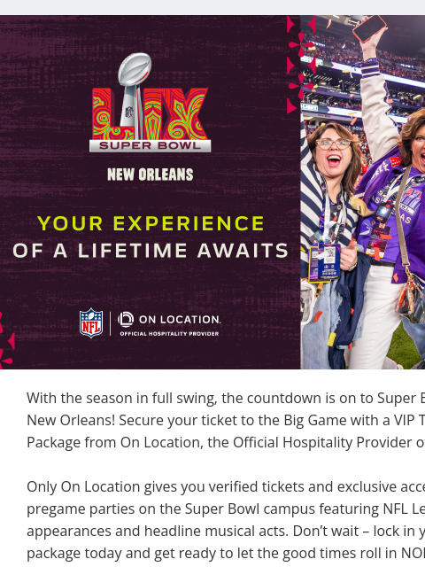 Attend the Super Bowl in NOLA with a VIP Ticket Package View in Browser On Location With the season in full swing, the countdown is on to Super Bowl LIX in New Orleans! Secure your ticket to the Big