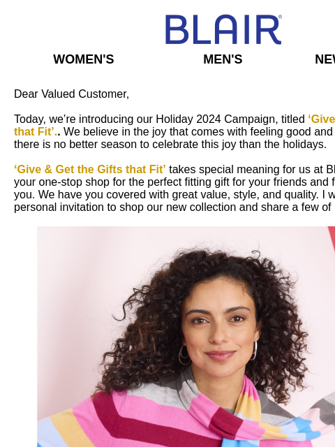 Introducing 'Give, Get the Gifts that Fit.' Blair Women's Men's New Arrivals Dear Valued Customer, Today, we're introducing our Holiday 2024 Campaign, titled 'Give & Get the