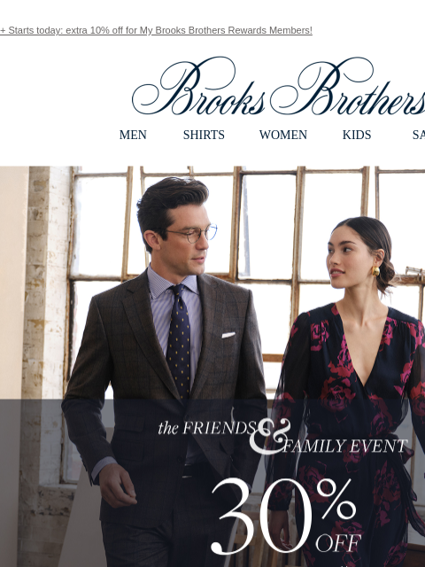 + Starts today: extra 10% off for My Brooks Brothers Rewards Members! View in web browser Brooks Brothers MEN SHIRTS WOMEN KIDS SALE The Friends and Family Event. 30% Off Sitewide** Shop Men Shop Women