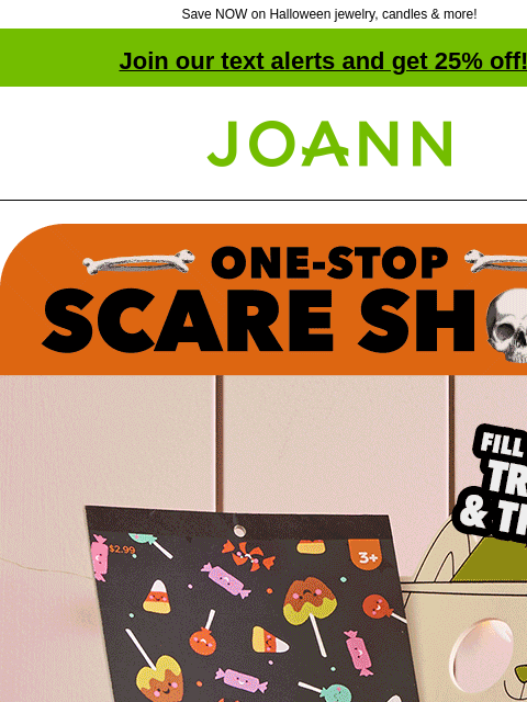 Save NOW on Halloween jewelry, candles & more! Join our text alerts and get 25% off! † Joann.com® One-Stop Scare Shop! Fill'em with Tricks and Treats! A Boo Basket filled with fun toys and