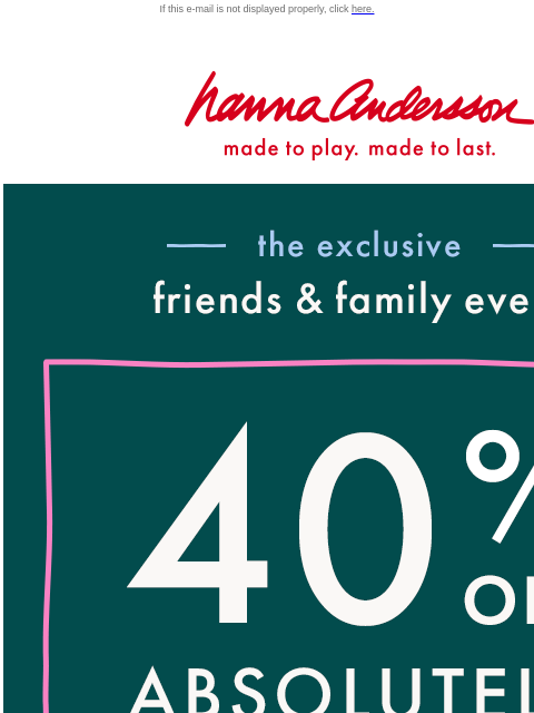 Our Friends & Family Event is ON! If this e-mail is not displayed properly, click here. Hanna Andersson | made to play. made to last. —— the exclusive —— friends & family event | 40% OFF