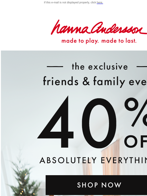 Shop the Friends & Family Event! If this e-mail is not displayed properly, click here. Hanna Andersson | made to play. made to last. —— the exclusive —— friends & family event | 40% OFF