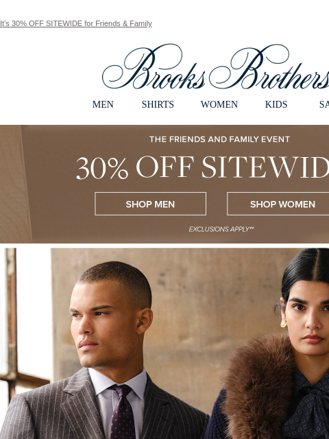 It's 30% OFF SITEWIDE for Friends & Family View in web browser Brooks Brothers MEN SHIRTS WOMEN KIDS SALE The Friends and Family Event. 30% Off Sitewide** Shop Men Shop Women FALL STYLES WE