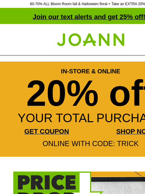 60-70% ALL Bloom Room fall & Halloween floral + Take an EXTRA 20% off! Join our text alerts and get 25% off! † Joann.com® IN-STORE & ONLINE 20% off YOUR TOTAL PURCHASE GET COUPON SHOP NOW