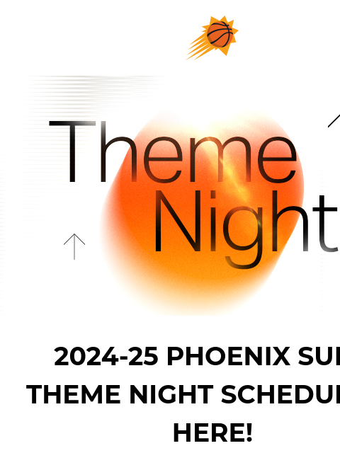 Save the dates - Buy tickets now Suns sunburst logo 2024-25 THEME NIGHT SCHEDULE IMAGE 2024-25 PHOENIX SUNS THEME NIGHT SCHEDULE IS HERE! Ready to see the full lineup? Click the link below to check out