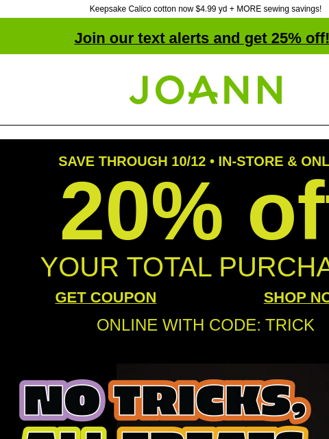 Keepsake Calico cotton now $4.99 yd + MORE sewing savings! Join our text alerts and get 25% off! † Joann.com® SAVE THROUGH 10/12 • IN-STORE & ONLINE 20% off YOUR TOTAL PURCHASE GET COUPON SHOP NOW